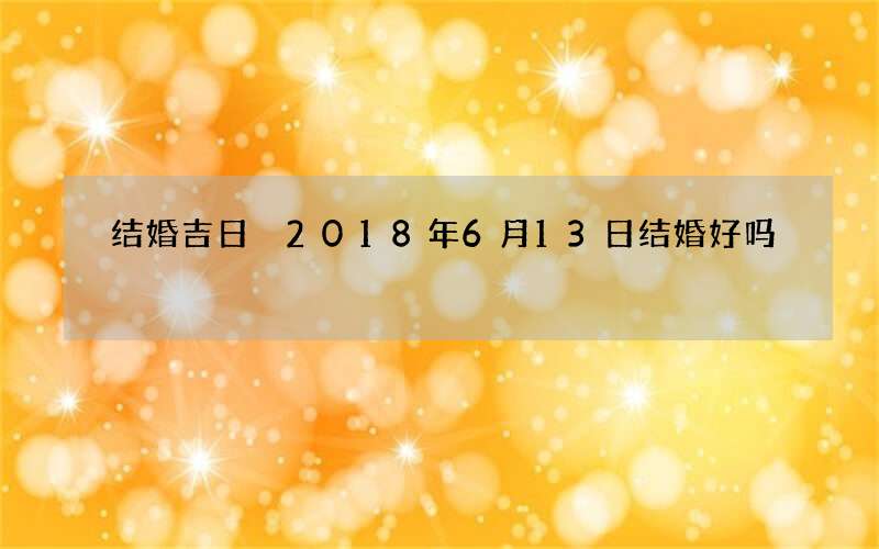 结婚吉日 2018年6月13日结婚好吗